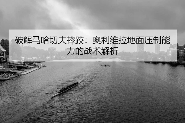 破解马哈切夫摔跤：奥利维拉地面压制能力的战术解析