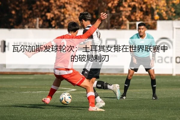 瓦尔加斯发球轮次：土耳其女排在世界联赛中的破局利刃
